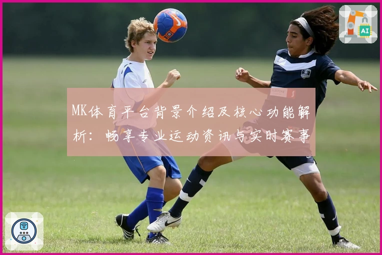 MK体育平台背景介绍及核心功能解析：畅享专业运动资讯与实时赛事数据